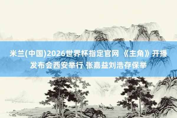 米兰(中国)2026世界杯指定官网 《主角》开播发布会西安举行 张嘉益刘浩存保举