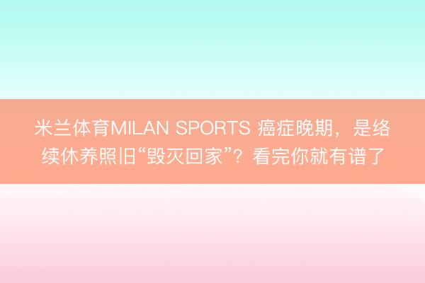 米兰体育MILAN SPORTS 癌症晚期，是络续休养照旧“毁灭回家”？看完你就有谱了