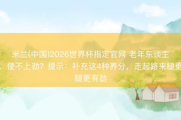 米兰(中国)2026世界杯指定官网 老年东谈主腿软、使不上劲？提示：补充这4种养分，走起路来腿更有劲