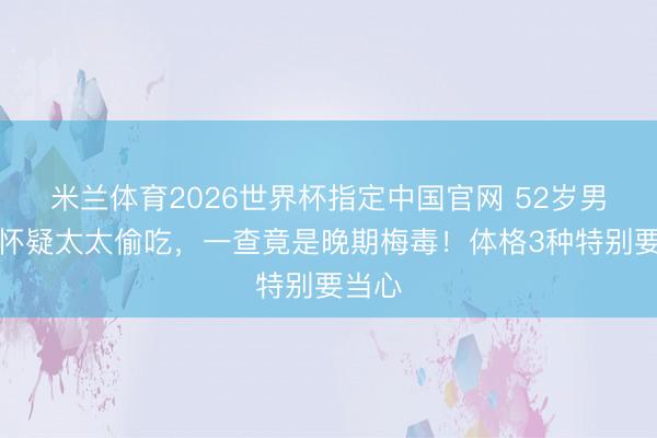 米兰体育2026世界杯指定中国官网 52岁男人总怀疑太太偷吃，一查竟是晚期梅毒！体格3种特别要当心