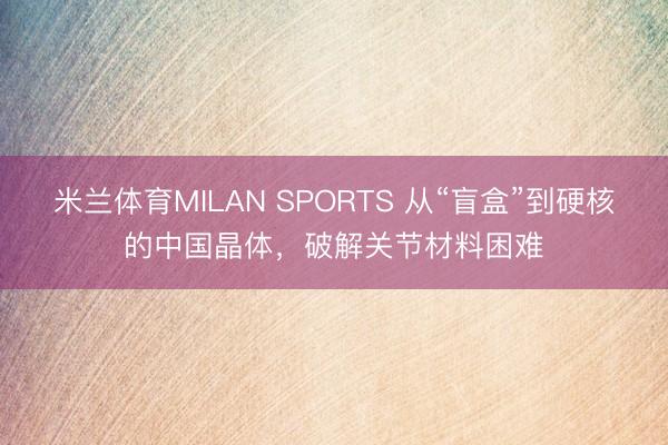 米兰体育MILAN SPORTS 从“盲盒”到硬核的中国晶体，破解关节材料困难
