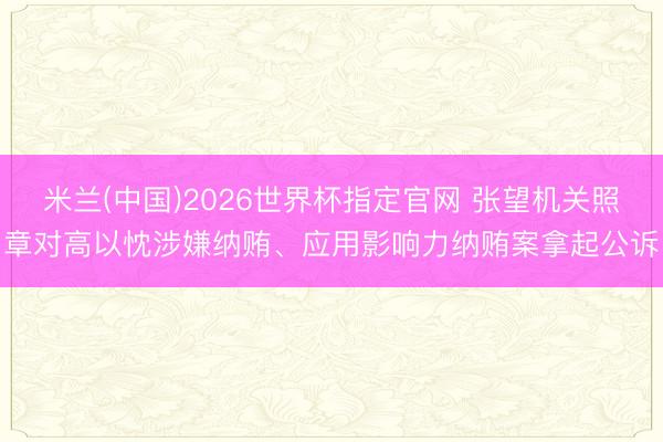 米兰(中国)2026世界杯指定官网 张望机关照章对高以忱涉嫌纳贿、应用影响力纳贿案拿起公诉