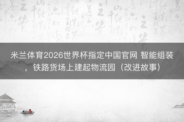 米兰体育2026世界杯指定中国官网 智能组装，铁路货场上建起物流园（改进故事）