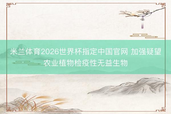 米兰体育2026世界杯指定中国官网 加强疑望农业植物检疫性无益生物