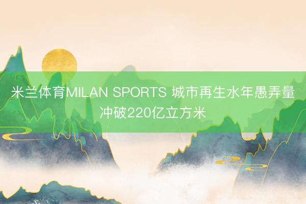 米兰体育MILAN SPORTS 城市再生水年愚弄量冲破220亿立方米