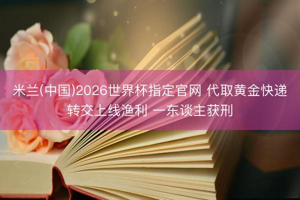 米兰(中国)2026世界杯指定官网 代取黄金快递转交上线渔利 一东谈主获刑