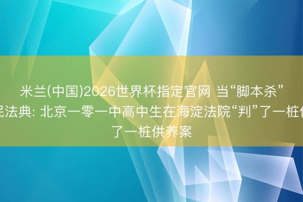 米兰(中国)2026世界杯指定官网 当“脚本杀”碰见民法典: 北京一零一中高中生在海淀法院“判”了一桩供养案