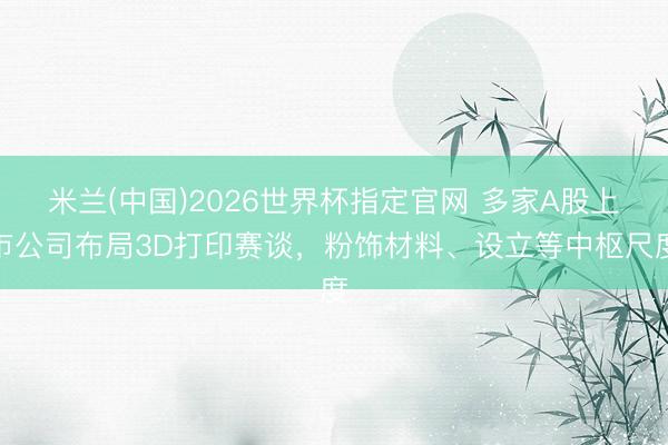 米兰(中国)2026世界杯指定官网 多家A股上市公司布局3D打印赛谈，粉饰材料、设立等中枢尺度