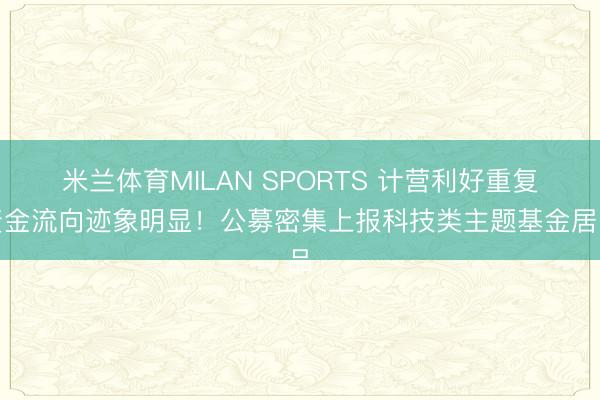 米兰体育MILAN SPORTS 计营利好重复资金流向迹象明显！公募密集上报科技类主题基金居品