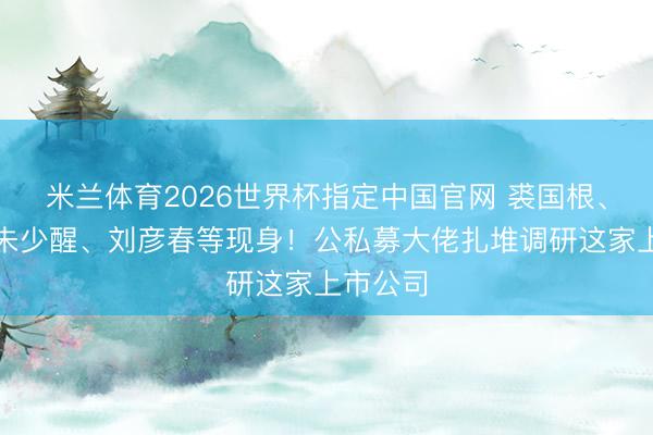 米兰体育2026世界杯指定中国官网 裘国根、冯柳、朱少醒、刘彦春等现身！公私募大佬扎堆调研这家上市公司