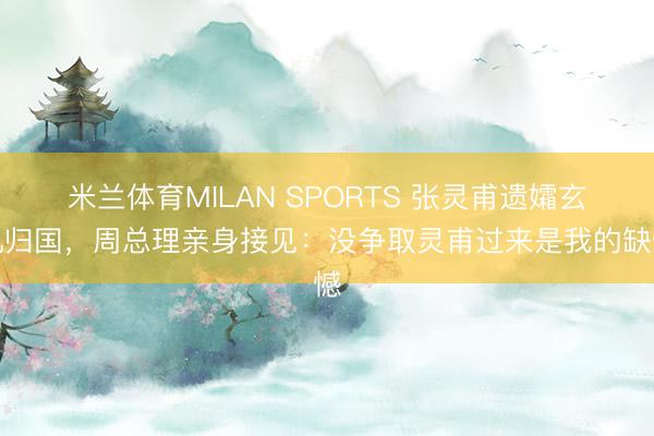 米兰体育MILAN SPORTS 张灵甫遗孀玄机归国，周总理亲身接见：没争取灵甫过来是我的缺憾