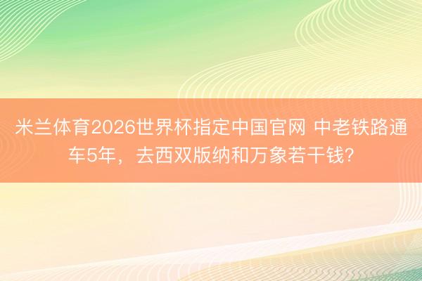 米兰体育2026世界杯指定中国官网 中老铁路通车5年，去西双版纳和万象若干钱？