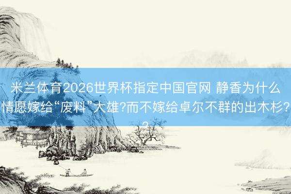 米兰体育2026世界杯指定中国官网 静香为什么情愿嫁给“废料”大雄?而不嫁给卓尔不群的出木杉？