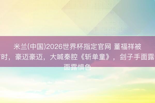 米兰(中国)2026世界杯指定官网 董福祥被斩首时，豪迈豪迈，大喊秦腔《斩单童》，刽子手面露惧色