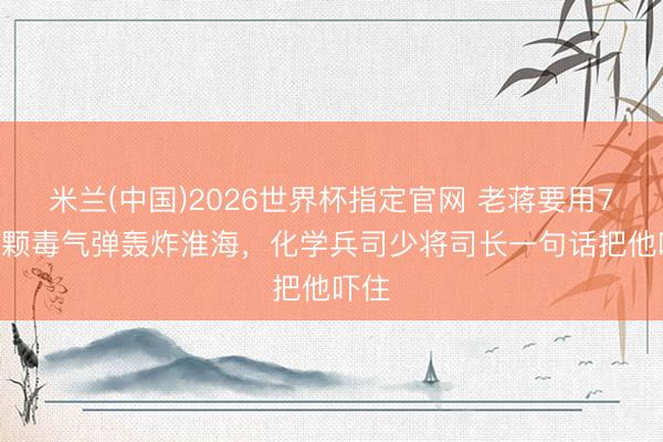 米兰(中国)2026世界杯指定官网 老蒋要用7500颗毒气弹轰炸淮海，化学兵司少将司长一句话把他吓住