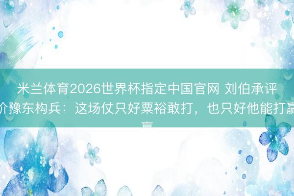 米兰体育2026世界杯指定中国官网 刘伯承评价豫东构兵：这场仗只好粟裕敢打，也只好他能打赢