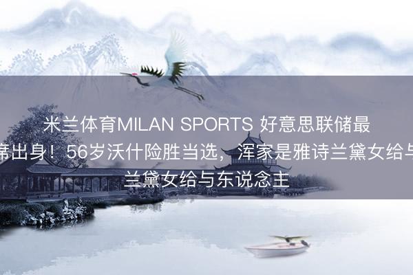 米兰体育MILAN SPORTS 好意思联储最具争议主席出身！56岁沃什险胜当选，浑家是雅诗兰黛女给与东说念主