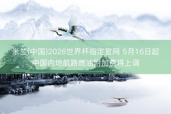 米兰(中国)2026世界杯指定官网 5月16日起中国内地航路燃油附加费将上调