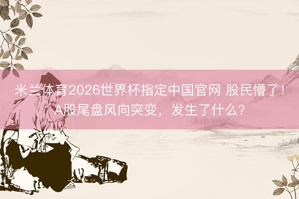米兰体育2026世界杯指定中国官网 股民懵了！A股尾盘风向突变，发生了什么？