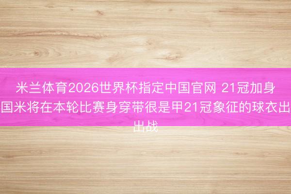 米兰体育2026世界杯指定中国官网 21冠加身，国米将在本轮比赛身穿带很是甲21冠象征的球衣出战