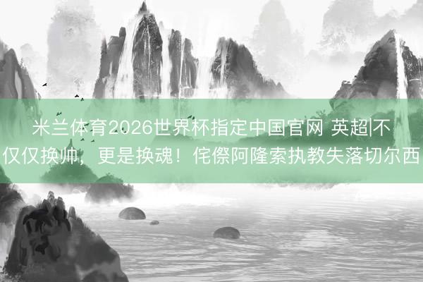 米兰体育2026世界杯指定中国官网 英超|不仅仅换帅，更是换魂！侘傺阿隆索执教失落切尔西