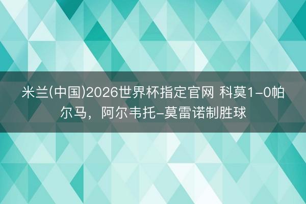 米兰(中国)2026世界杯指定官网 科莫1-0帕尔马，阿尔韦托-莫雷诺制胜球