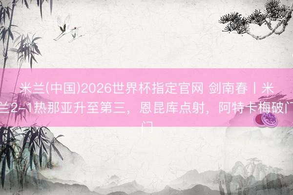 米兰(中国)2026世界杯指定官网 剑南春丨米兰2-1热那亚升至第三，恩昆库点射，阿特卡梅破门