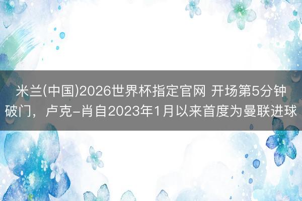 米兰(中国)2026世界杯指定官网 开场第5分钟破门，卢克-肖自2023年1月以来首度为曼联进球