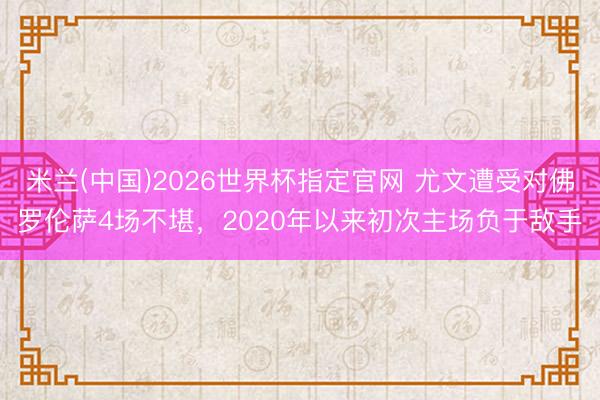 米兰(中国)2026世界杯指定官网 尤文遭受对佛罗伦萨4场不堪，2020年以来初次主场负于敌手