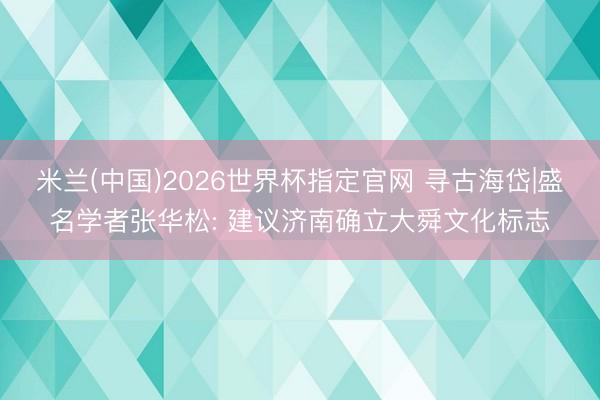 米兰(中国)2026世界杯指定官网 寻古海岱|盛名学者张华松: 建议济南确立大舜文化标志