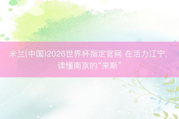 米兰(中国)2026世界杯指定官网 在活力江宁, 读懂南京的“来斯”