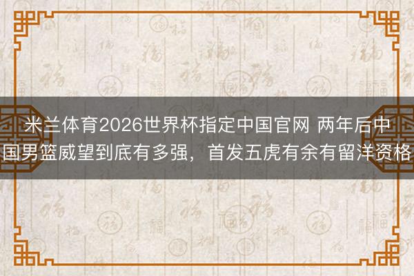 米兰体育2026世界杯指定中国官网 两年后中国男篮威望到底有多强，首发五虎有余有留洋资格