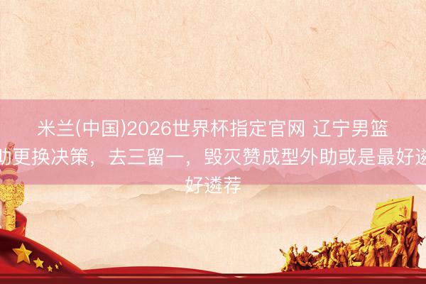 米兰(中国)2026世界杯指定官网 辽宁男篮外助更换决策，去三留一，毁灭赞成型外助或是最好遴荐