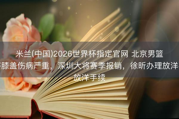 米兰(中国)2026世界杯指定官网 北京男篮大将膝盖伤病严重，深圳大将赛季报销，徐昕办理放洋手续