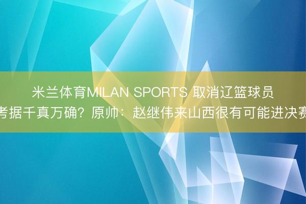 米兰体育MILAN SPORTS 取消辽篮球员考据千真万确？原帅：赵继伟来山西很有可能进决赛