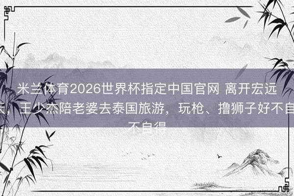 米兰体育2026世界杯指定中国官网 离开宏远5天，王少杰陪老婆去泰国旅游，玩枪、撸狮子好不自得