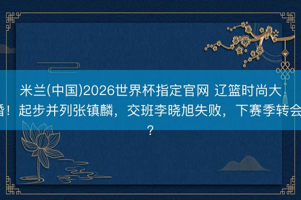 米兰(中国)2026世界杯指定官网 辽篮时尚大婚！起步并列张镇麟，交班李晓旭失败，下赛季转会？