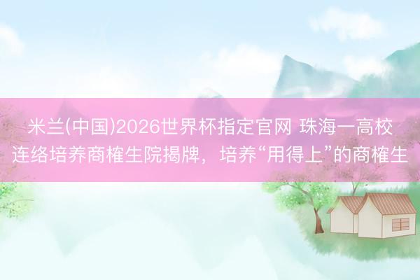 米兰(中国)2026世界杯指定官网 珠海一高校连络培养商榷生院揭牌，培养“用得上”的商榷生