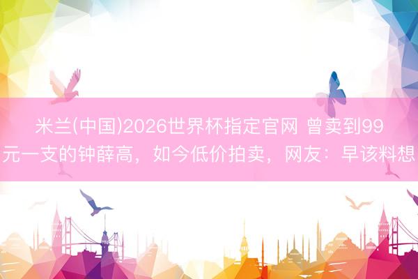 米兰(中国)2026世界杯指定官网 曾卖到99元一支的钟薛高，如今低价拍卖，网友：早该料想