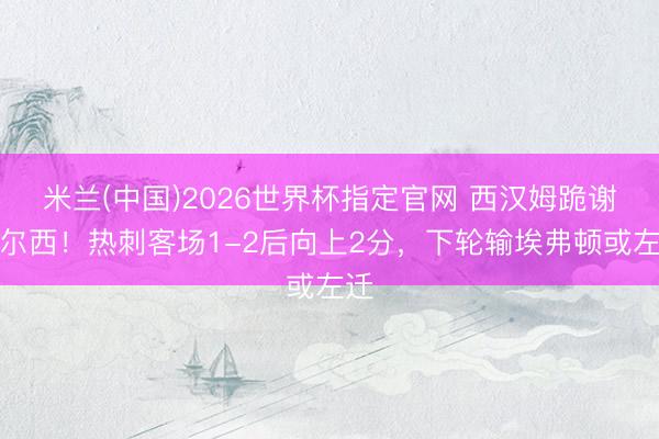 米兰(中国)2026世界杯指定官网 西汉姆跪谢切尔西！热刺客场1-2后向上2分，下轮输埃弗顿或左迁