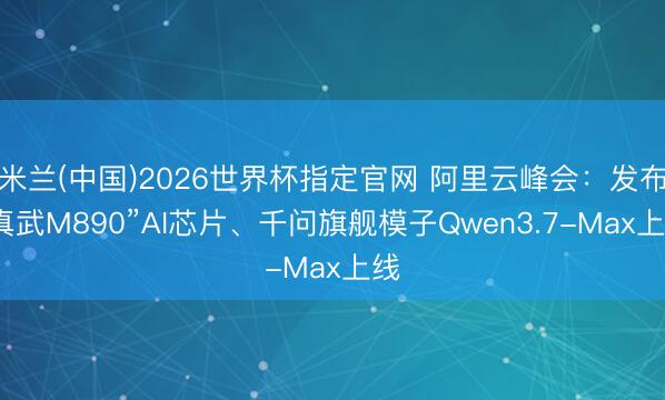 米兰(中国)2026世界杯指定官网 阿里云峰会：发布“真武M890”AI芯片、千问旗舰模子Qwen3.7-Max上线