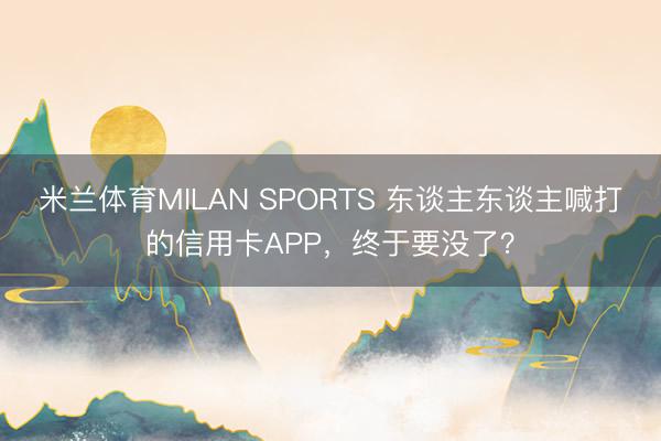 米兰体育MILAN SPORTS 东谈主东谈主喊打的信用卡APP，终于要没了？