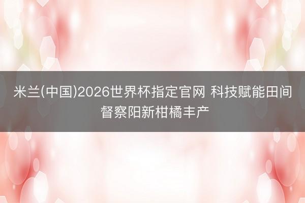 米兰(中国)2026世界杯指定官网 科技赋能田间 督察阳新柑橘丰产