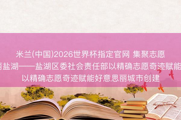 米兰(中国)2026世界杯指定官网 集聚志愿微光 点亮好意思丽盐湖——盐湖区委社会责任部以精确志愿奇迹赋能好意思丽城市创建
