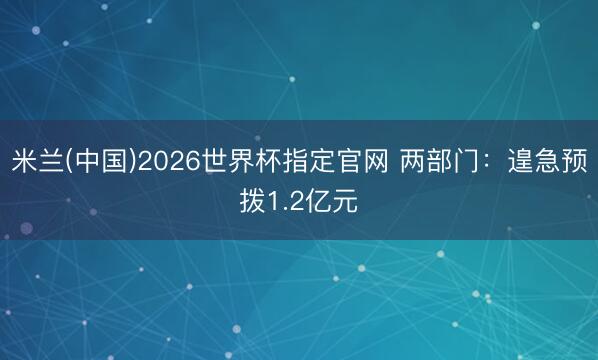 米兰(中国)2026世界杯指定官网 两部门：遑急预拨1.2亿元