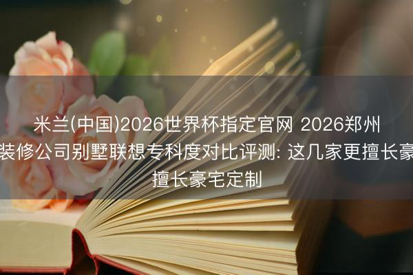 米兰(中国)2026世界杯指定官网 2026郑州中高端装修公司别墅联想专科度对比评测: 这几家更擅长豪宅定制