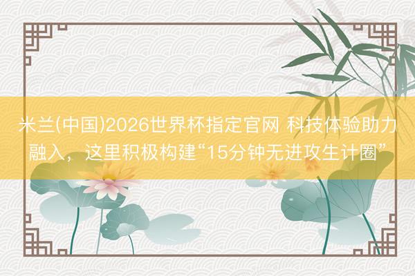 米兰(中国)2026世界杯指定官网 科技体验助力融入，这里积极构建“15分钟无进攻生计圈”
