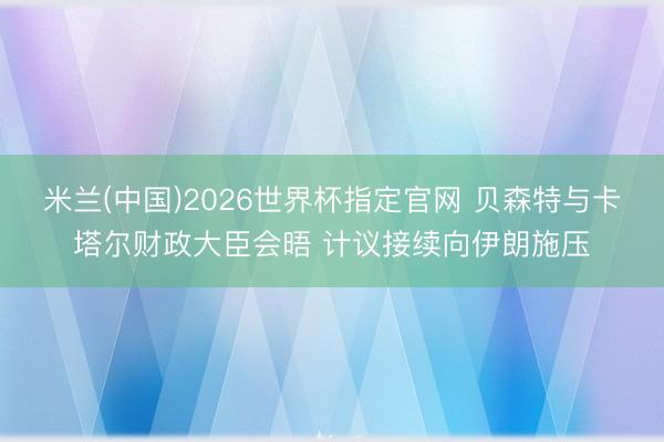 米兰(中国)2026世界杯指定官网 贝森特与卡塔尔财政大臣会晤 计议接续向伊朗施压