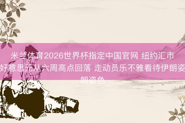 米兰体育2026世界杯指定中国官网 纽约汇市：好意思元从六周高点回落 走动员乐不雅看待伊朗姿色