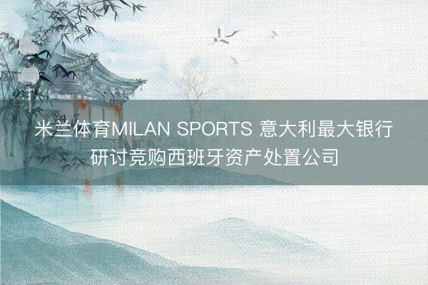 米兰体育MILAN SPORTS 意大利最大银行研讨竞购西班牙资产处置公司